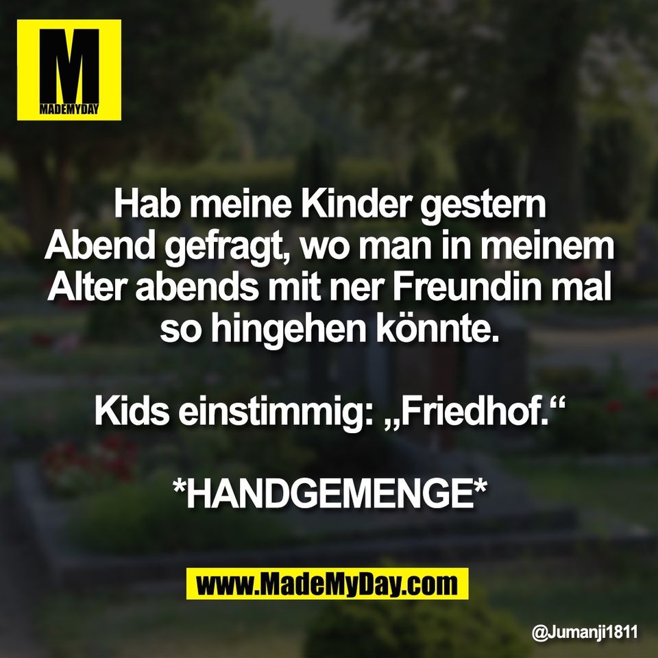 Hab meine Kinder gestern<br />
Abend gefragt, wo man in meinem<br />
Alter abends mit ner Freundin mal<br />
so hingehen könnte.<br />
<br />
Kids einstimmig: „Friedhof.“<br />
<br />
*HANDGEMENGE*
