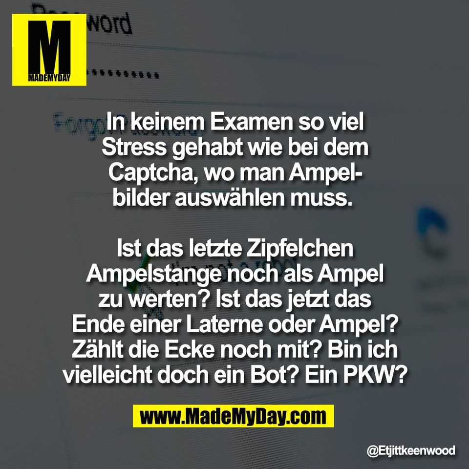 In keinem Examen so viel<br />
Stress gehabt wie bei dem<br />
Captcha, wo man Ampel-<br />
bilder auswählen muss. <br />
<br />
Ist das letzte Zipfelchen<br />
Ampelstange noch als Ampel<br />
zu werten? Ist das jetzt das<br />
Ende einer Laterne oder Ampel?<br />
Zählt die Ecke noch mit? Bin ich<br />
vielleicht doch ein Bot? Ein PKW?