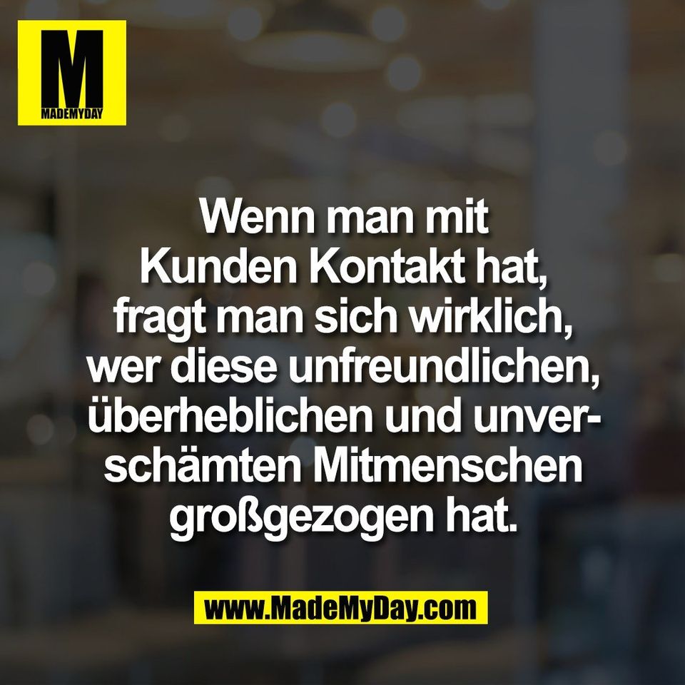 Wenn man mit<br />
Kunden Kontakt hat,<br />
fragt man sich wirklich,<br />
wer diese unfreundlichen,<br />
überheblichen und unver-<br />
schämten Mitmenschen<br />
großgezogen hat.