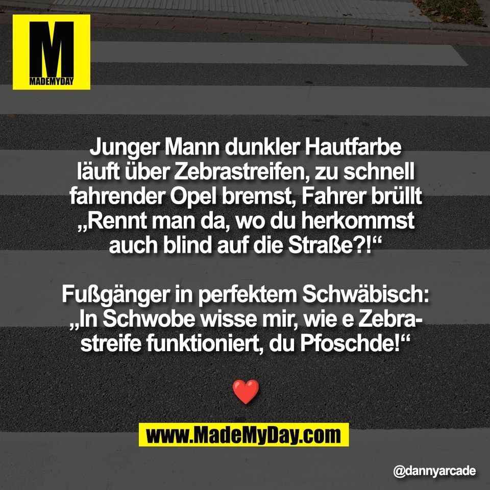 Junger Mann dunkler Hautfarbe<br />
läuft über Zebrastreifen, zu schnell<br />
fahrender Opel bremst, Fahrer brüllt<br />
„Rennt man da, wo du herkommst<br />
auch blind auf die Straße?!“<br />
<br />
Fußgänger in perfektem Schwäbisch:<br />
„In Schwobe wisse mir, wie e Zebra-<br />
streife funktioniert, du Pfoschde!“<br />
<br />
❤️