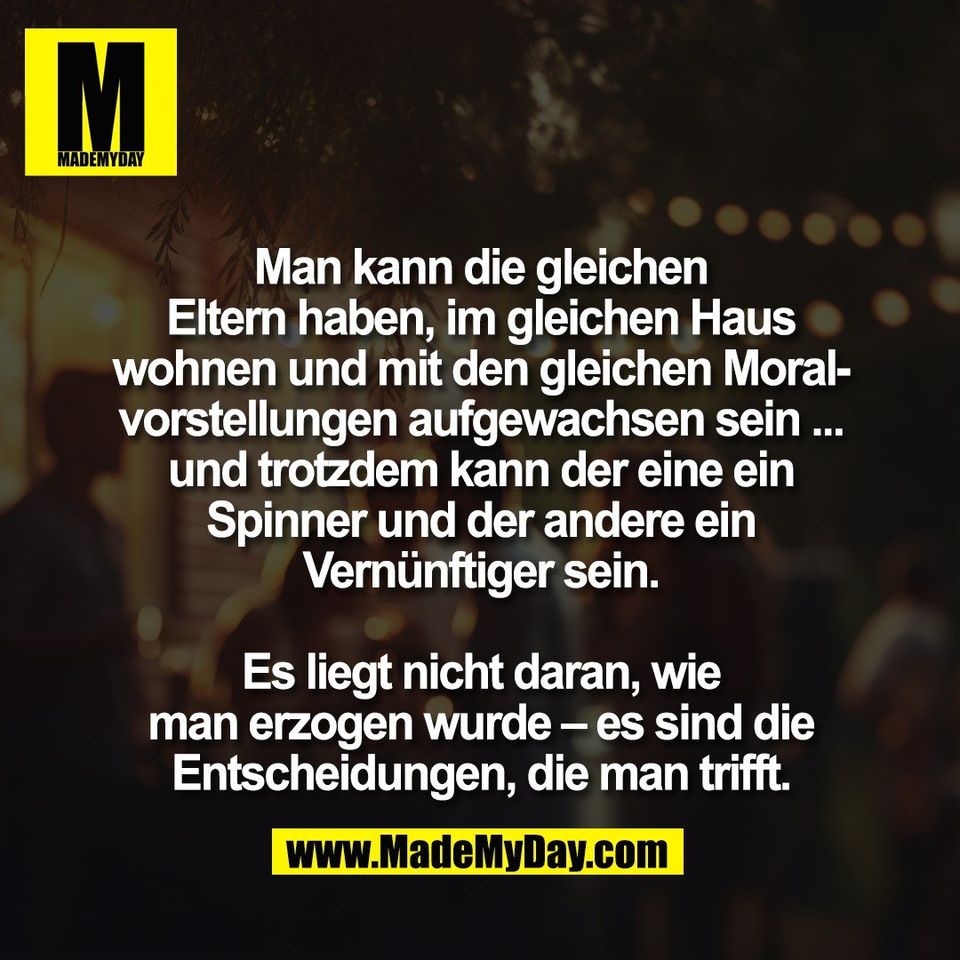 Man kann die gleichen<br />
Eltern haben, im gleichen Haus<br />
wohnen und mit den gleichen Moral-<br />
vorstellungen aufgewachsen sein ...<br />
und trotzdem kann der eine ein<br />
Spinner und der andere ein<br />
Vernünftiger sein.<br />
<br />
Es liegt nicht daran, wie<br />
man erzogen wurde – es sind die<br />
Entscheidungen, die man trifft.