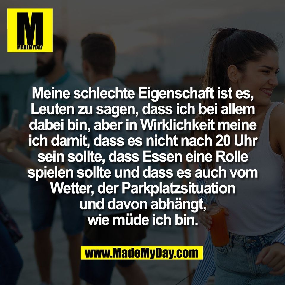Meine schlechte Eigenschaft ist es,<br />
Leuten zu sagen, dass ich bei allem<br />
dabei bin, aber in Wirklichkeit meine<br />
ich damit, dass es nicht nach 20 Uhr<br />
sein sollte, dass Essen eine Rolle<br />
spielen sollte und dass es auch vom<br />
Wetter, der Parkplatzsituation<br />
und davon abhängt,<br />
wie müde ich bin.