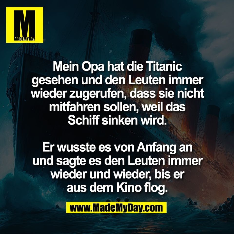 Mein Opa hat die Titanic<br />
gesehen und den Leuten immer<br />
wieder zugerufen, dass sie nicht<br />
mitfahren sollen, weil das<br />
Schiff sinken wird.<br />
<br />
Er wusste es von Anfang an<br />
und sagte es den Leuten immer<br />
wieder und wieder, bis er<br />
aus dem Kino flog.