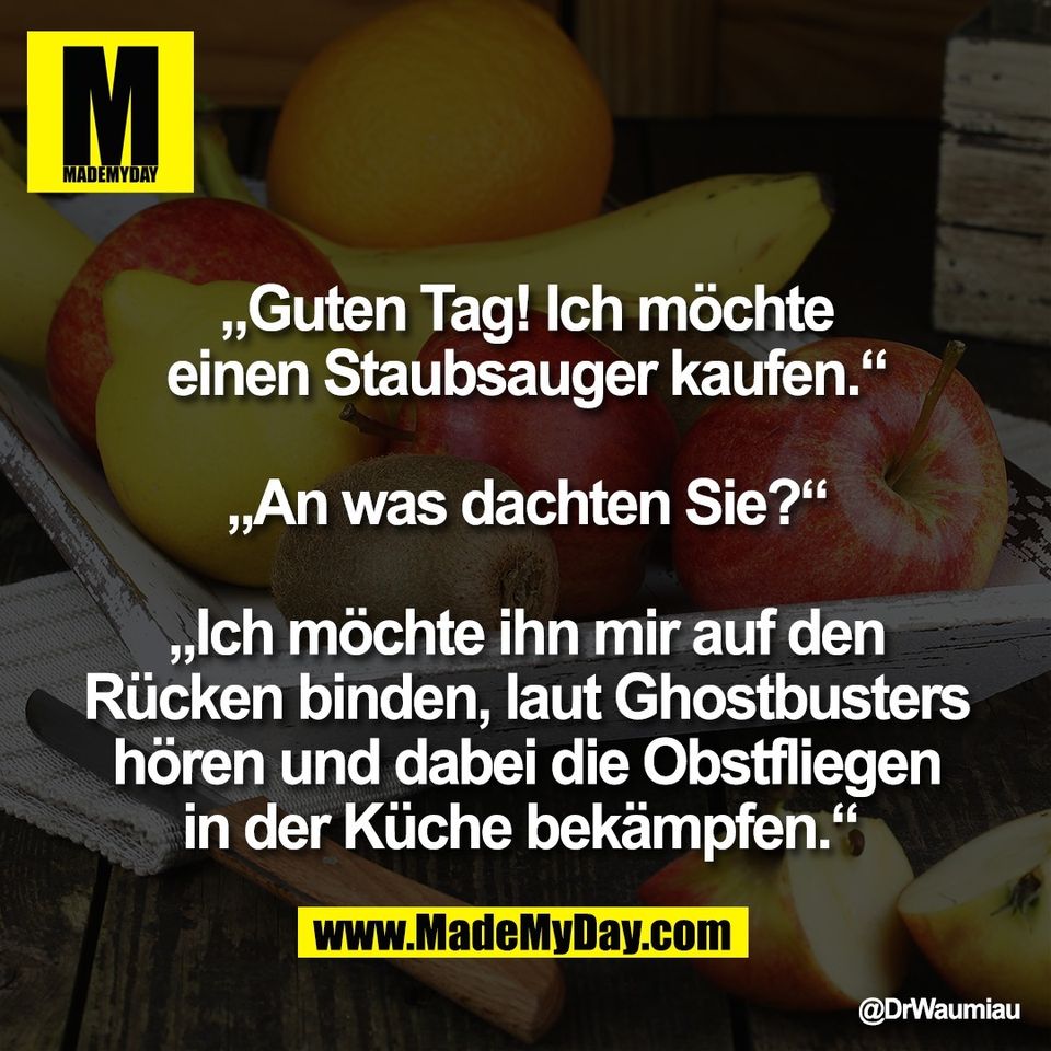 „Guten Tag! Ich möchte<br />
einen Staubsauger kaufen.“<br />
<br />
„An was dachten Sie?“<br />
<br />
„Ich möchte ihn mir auf den<br />
Rücken binden, laut Ghostbusters<br />
hören und dabei die Obstfliegen<br />
in der Küche bekämpfen.“