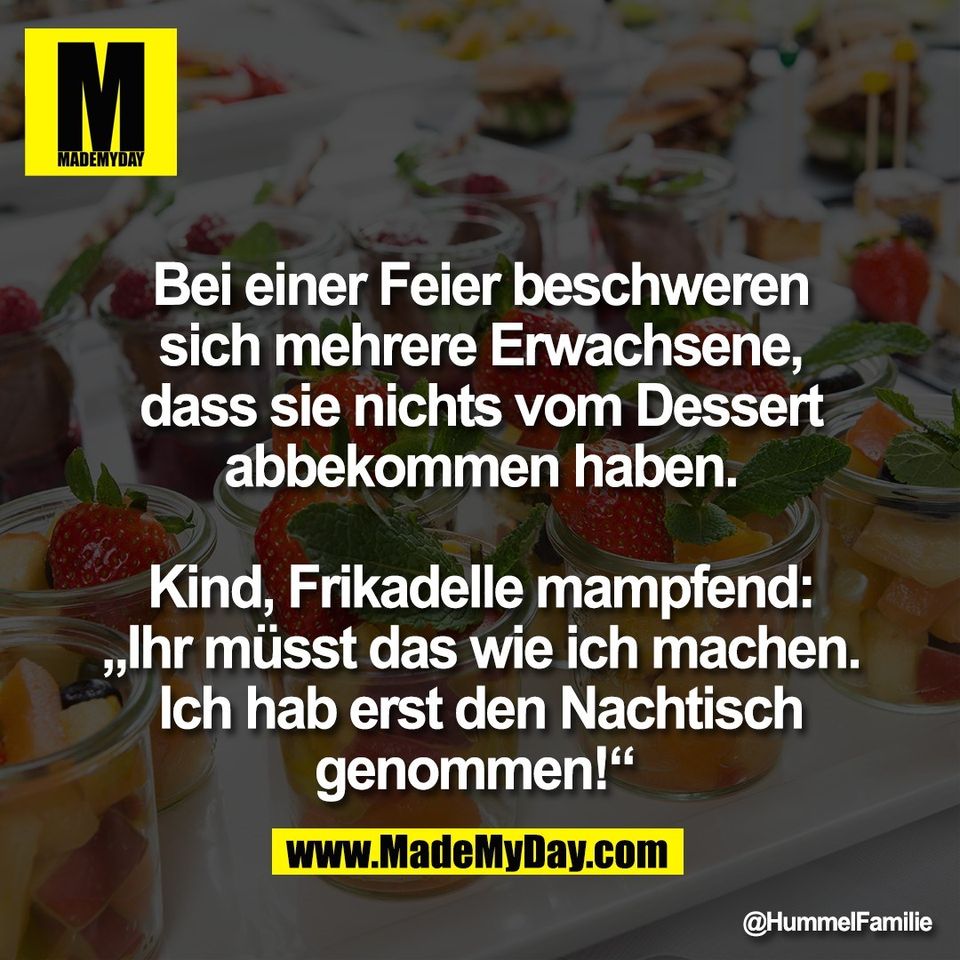 Bei einer Feier beschweren<br />
sich mehrere Erwachsene,<br />
dass sie nichts vom Dessert<br />
abbekommen haben.<br />
<br />
Kind, Frikadelle mampfend:<br />
„Ihr müsst das wie ich machen.<br />
Ich hab erst den Nachtisch<br />
genommen!“