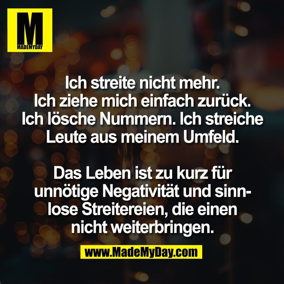 Ich streite nicht mehr.<br />
Ich ziehe mich einfach zurück.<br />
Ich lösche Nummern. Ich streiche<br />
Leute aus meinem Umfeld.<br />
<br />
Das Leben ist zu kurz für<br />
unnötige Negativität und sinn-<br />
lose Streitereien, die einen<br />
nicht weiterbringen.
