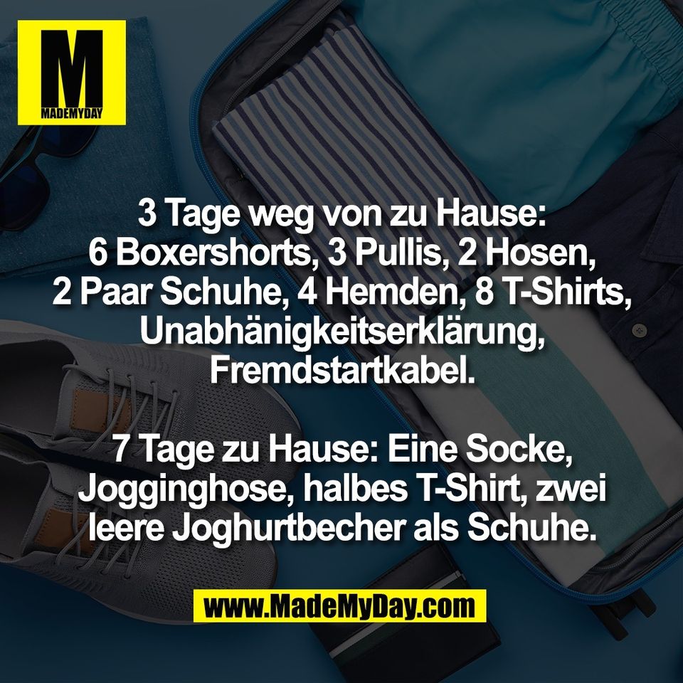 3 Tage weg von zu Hause:<br />
6 Boxershorts, 3 Pullis, 2 Hosen,<br />
2 Paar Schuhe, 4 Hemden, 8 T-Shirts,<br />
Unabhänigkeitserklärung,<br />
Fremdstartkabel.<br />
<br />
7 Tage zu Hause: Eine Socke,<br />
Jogginghose, halbes T-Shirt, zwei<br />
leere Joghurtbecher als Schuhe.