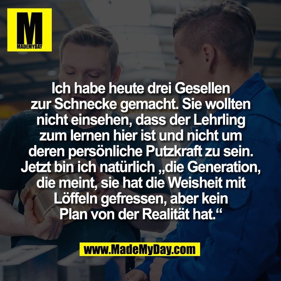 Ich habe heute drei Gesellen<br />
zur Schnecke gemacht. Sie wollten<br />
nicht einsehen, dass der Lehrling<br />
zum lernen hier ist und nicht um<br />
deren persönliche Putzkraft zu sein.<br />
Jetzt bin ich natürlich „die Generation,<br />
die meint, sie hat die Weisheit mit<br />
Löffeln gefressen, aber kein<br />
Plan von der Realität hat.“