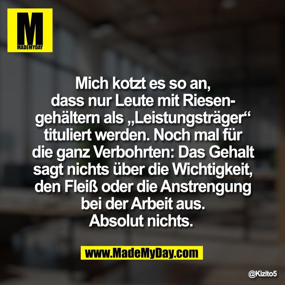 Mich kotzt es so an,<br />
dass nur Leute mit Riesen-<br />
gehältern als „Leistungsträger“<br />
tituliert werden. Noch mal für<br />
die ganz Verbohrten: Das Gehalt<br />
sagt nichts über die Wichtigkeit,<br />
den Fleiß oder die Anstrengung<br />
bei der Arbeit aus.<br />
Absolut nichts.