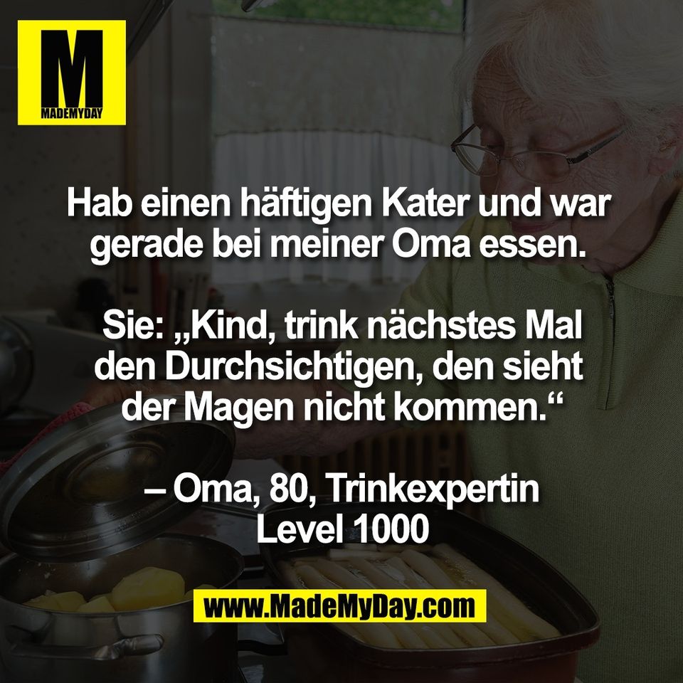 Hab einen häftigen Kater und war <br />
gerade bei meiner Oma essen. <br />
<br />
Sie: „Kind, trink nächstes Mal<br />
den Durchsichtigen, den sieht <br />
der Magen nicht kommen.“<br />
<br />
– Oma, 80, Trinkexpertin<br />
Level 1000