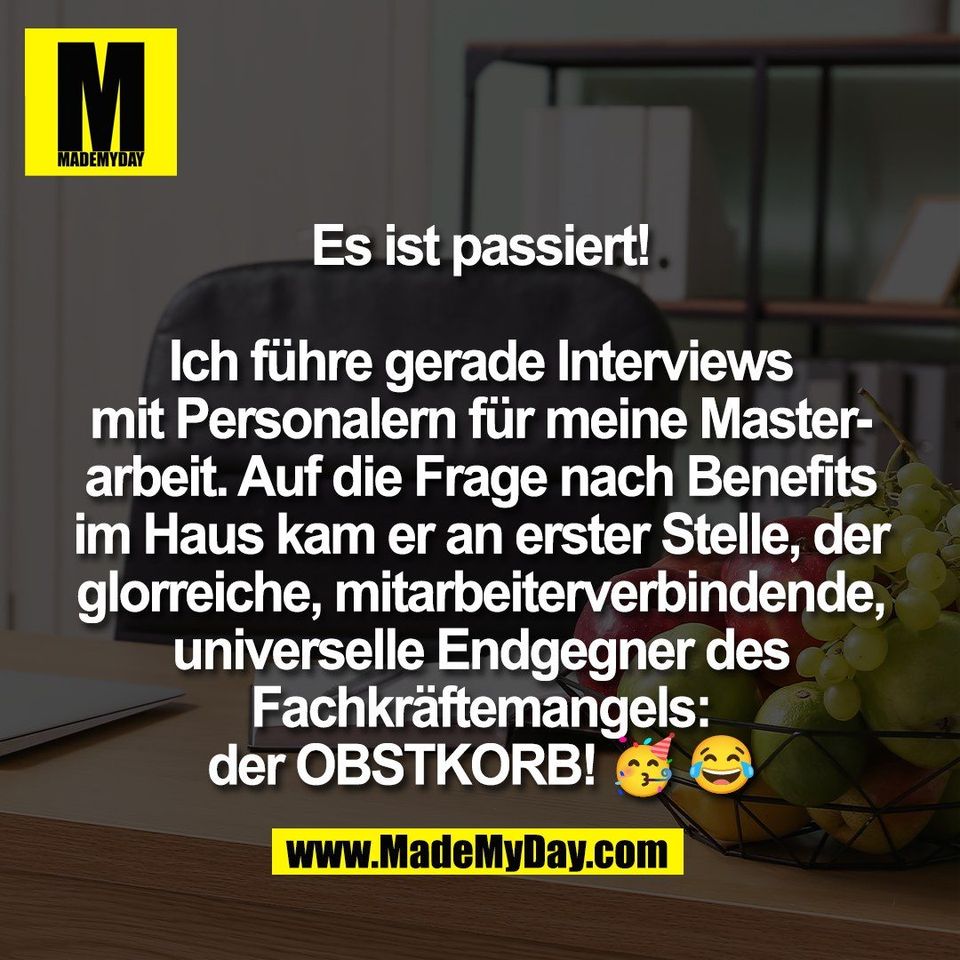 Es ist passiert!<br />
<br />
Ich führe gerade Interviews<br />
mit Personalern für meine Master-<br />
arbeit. Auf die Frage nach Benefits<br />
im Haus kam er an erster Stelle, der<br />
glorreiche, mitarbeiterverbindende,<br />
universelle Endgegner des<br />
Fachkräftemangels:<br />
der OBSTKORB! 🥳 😂