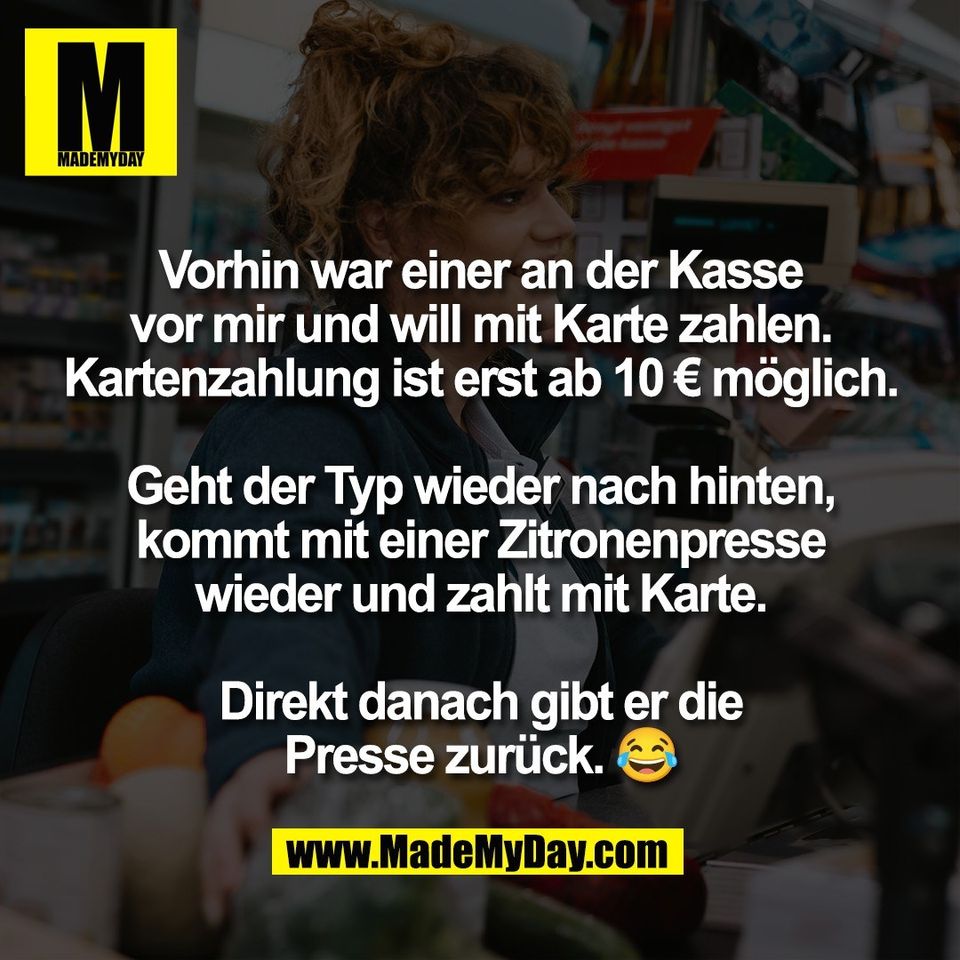 Vorhin war einer an der Kasse<br />
vor mir und will mit Karte zahlen.<br />
Kartenzahlung ist erst ab 10 € möglich.<br />
<br />
Geht der Typ wieder nach hinten,<br />
kommt mit einer Zitronenpresse<br />
wieder und zahlt mit Karte.<br />
<br />
Direkt danach gibt er die<br />
Presse zurück. 😂