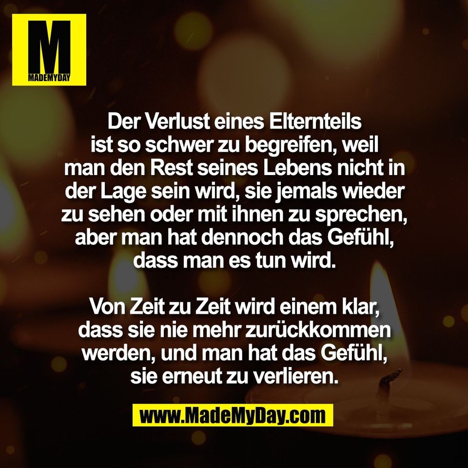 Der Verlust eines Elternteils<br />
ist so schwer zu begreifen, weil<br />
man den Rest seines Lebens nicht in<br />
der Lage sein wird, sie jemals wieder<br />
zu sehen oder mit ihnen zu sprechen,<br />
aber man hat dennoch das Gefühl,<br />
dass man es tun wird.<br />
<br />
Von Zeit zu Zeit wird einem klar,<br />
dass sie nie mehr zurückkommen<br />
werden, und man hat das Gefühl,<br />
sie erneut zu verlieren.