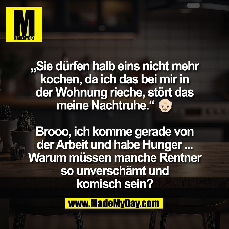 „Sie dürfen halb eins nicht mehr<br />
kochen, da ich das bei mir in<br />
der Wohnung rieche, stört das<br />
meine Nachtruhe.“ 👴🏻<br />
<br />
Brooo, ich komme gerade von<br />
der Arbeit und habe Hunger ...<br />
Warum müssen manche Rentner<br />
so unverschämt und<br />
komisch sein?
