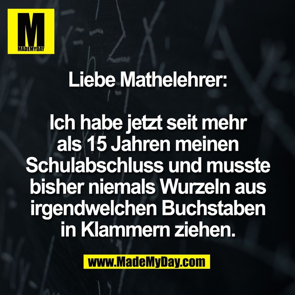 Liebe Mathelehrer:<br />
<br />
Ich habe jetzt seit mehr<br />
als 15 Jahren meinen<br />
Schulabschluss und musste<br />
bisher niemals Wurzeln aus<br />
irgendwelchen Buchstaben<br />
in Klammern ziehen.