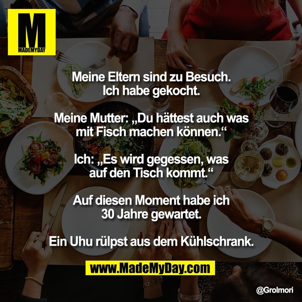 Meine Eltern sind zu Besuch.<br />
Ich habe gekocht.<br />
<br />
Meine Mutter: „Du hättest auch was<br />
mit Fisch machen können.“<br />
<br />
Ich: „Es wird gegessen, was<br />
auf den Tisch kommt.“<br />
<br />
Auf diesen Moment habe ich<br />
30 Jahre gewartet.<br />
<br />
Ein Uhu rülpst aus dem Kühlschrank.<br />
