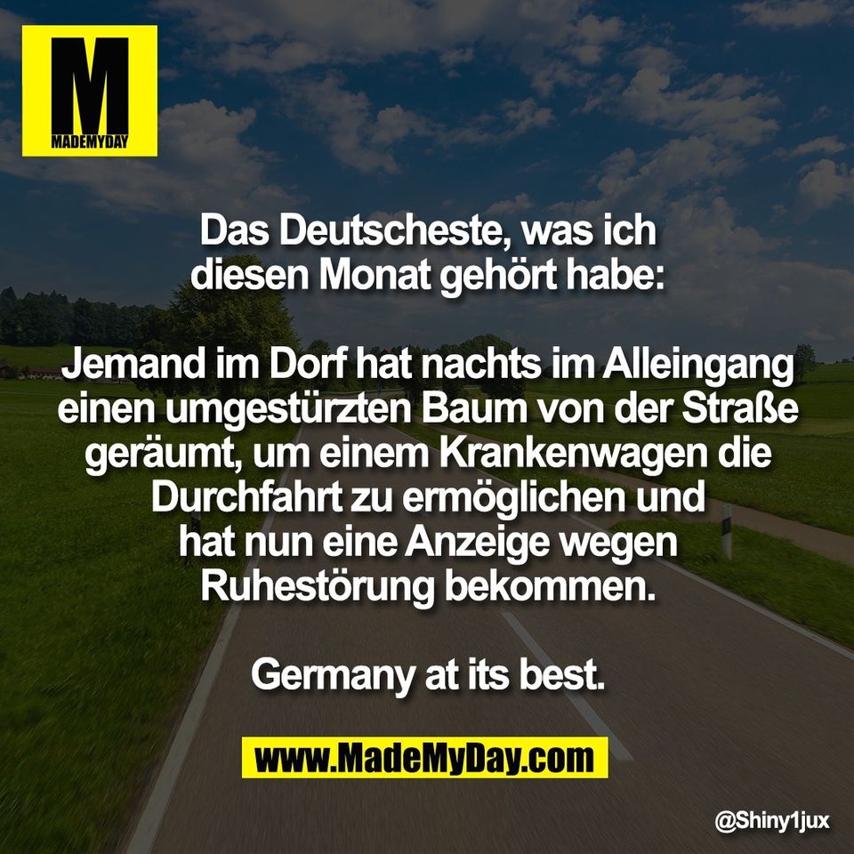Das Deutscheste, was ich<br />
diesen Monat gehört habe:<br />
<br />
Jemand im Dorf hat nachts im Alleingang<br />
einen umgestürzten Baum von der Straße<br />
geräumt, um einem Krankenwagen die<br />
Durchfahrt zu ermöglichen und<br />
hat nun eine Anzeige wegen<br />
Ruhestörung bekommen.<br />
<br />
Germany at its best.