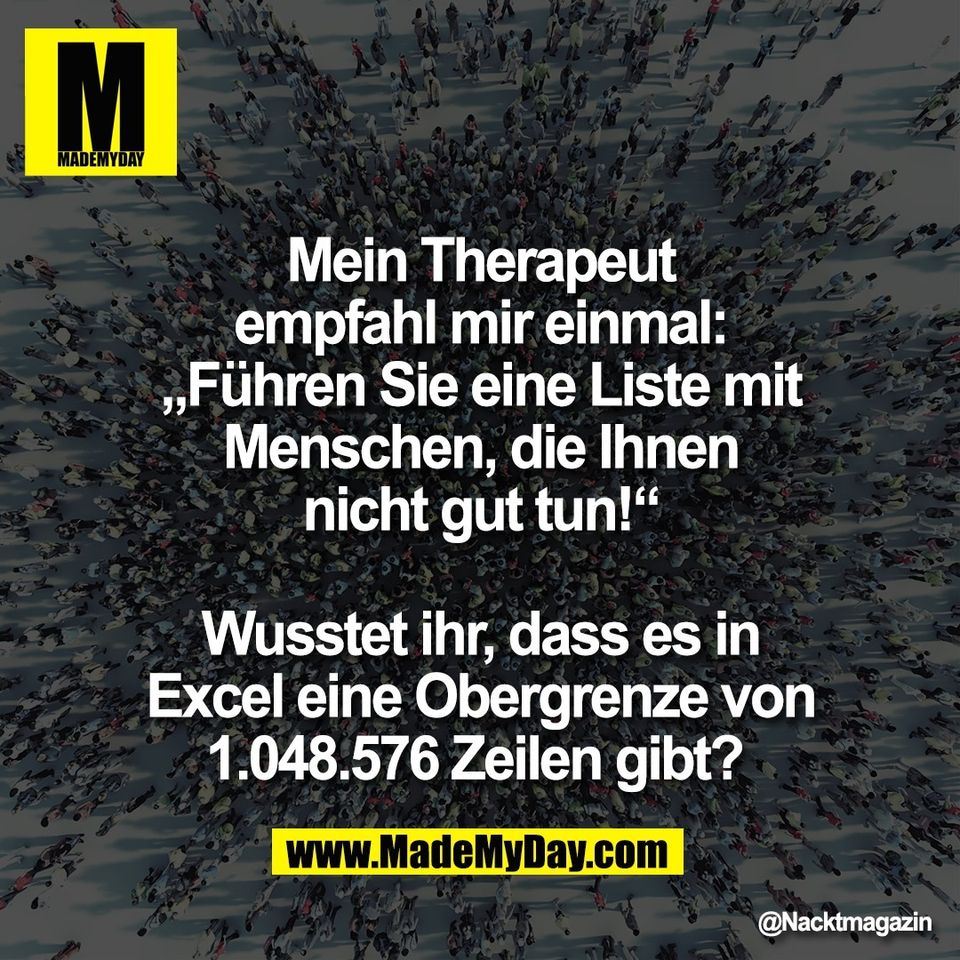Mein Therapeut<br />
empfahl mir einmal:<br />
„Führen Sie eine Liste mit<br />
Menschen, die Ihnen<br />
nicht gut tun!“<br />
<br />
Wusstet ihr, dass es in<br />
Excel eine Obergrenze von<br />
1.048.576 Zeilen gibt?