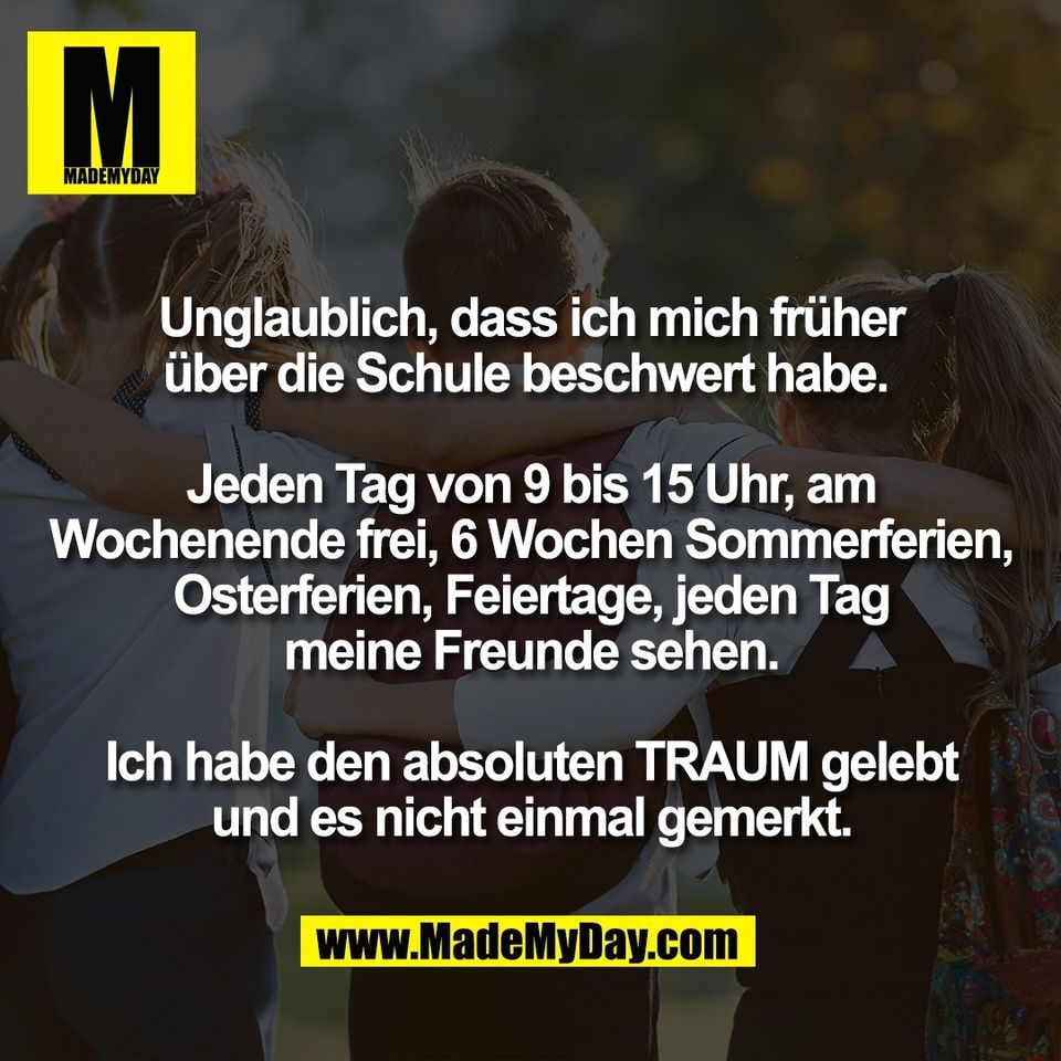 Unglaublich, dass ich mich früher<br />
über die Schule beschwert habe. <br />
<br />
Jeden Tag von 9 bis 15 Uhr, am<br />
Wochenende frei, 6 Wochen Sommerferien,<br />
Osterferien, Feiertage, jeden Tag<br />
meine Freunde sehen.<br />
<br />
Ich habe den absoluten TRAUM gelebt<br />
und es nicht einmal gemerkt.