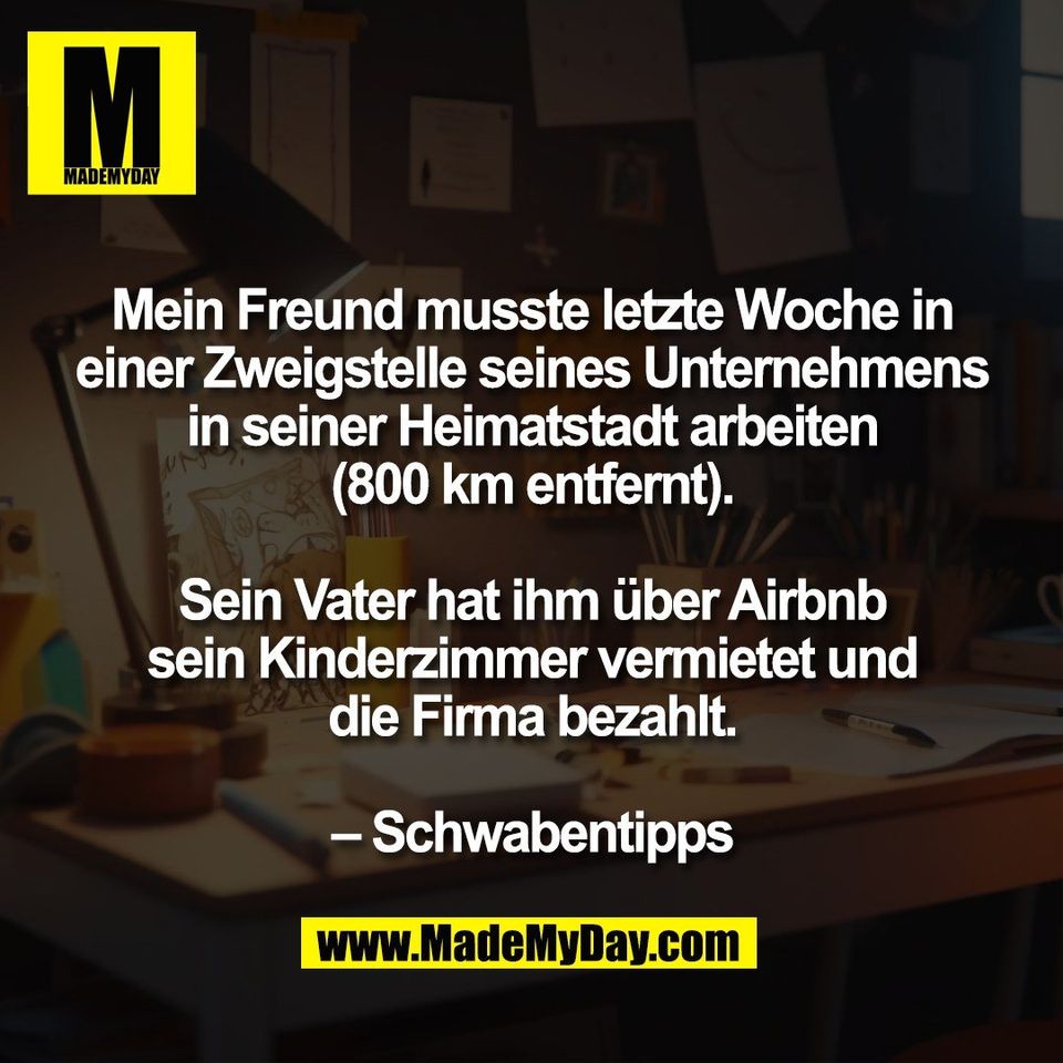 Mein Freund musste letzte Woche in<br />
einer Zweigstelle seines Unternehmens<br />
in seiner Heimatstadt arbeiten<br />
(800 km entfernt).<br />
<br />
Sein Vater hat ihm über Airbnb<br />
sein Kinderzimmer vermietet und<br />
die Firma bezahlt.<br />
<br />
– Schwabentipps