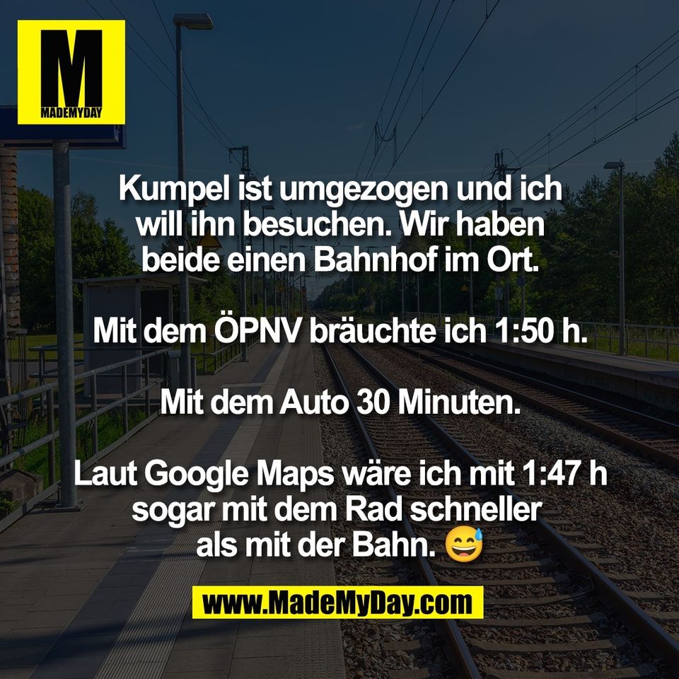 Kumpel ist umgezogen und ich<br />
will ihn besuchen. Wir haben<br />
beide einen Bahnhof im Ort.<br />
<br />
Mit dem ÖPNV bräuchte ich 1:50 h.<br />
<br />
Mit dem Auto 30 Minuten.<br />
<br />
Laut Google Maps wäre ich mit 1:47 h<br />
sogar mit dem Rad schneller <br />
als mit der Bahn. 😅