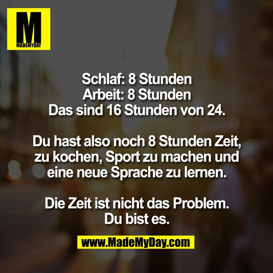Schlaf: 8 Stunden<br />
Arbeit: 8 Stunden<br />
Das sind 16 Stunden von 24.<br />
<br />
Du hast also noch 8 Stunden Zeit,<br />
zu kochen, Sport zu machen und<br />
eine neue Sprache zu lernen.<br />
<br />
Die Zeit ist nicht das Problem.<br />
Du bist es.