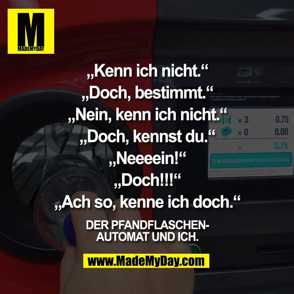 „Kenn ich nicht.“<br />
<br />
„Doch, bestimmt.“<br />
<br />
„Nein, kenn ich nicht.“<br />
<br />
„Doch, kennst du.“<br />
<br />
„Neeeein!“<br />
<br />
„Doch!!!“<br />
<br />
„Ach so, kenne ich doch.“<br />
<br />
Der Pfandflaschen-<br />
automat und ich.