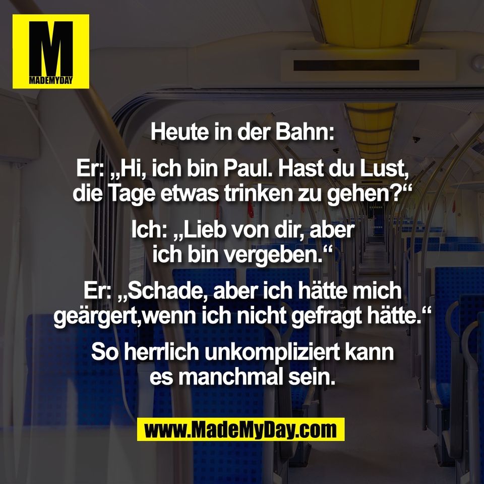Heute in der Bahn:<br />
<br />
Er: „Hi, ich bin Paul. Hast du Lust,<br />
die Tage etwas trinken zu gehen?“<br />
<br />
Ich: „Lieb von dir, aber<br />
ich bin vergeben.“<br />
<br />
Er: „Schade, aber ich hätte mich<br />
geärgert,wenn ich nicht gefragt hätte.“<br />
<br />
So herrlich unkompliziert kann<br />
es manchmal sein.