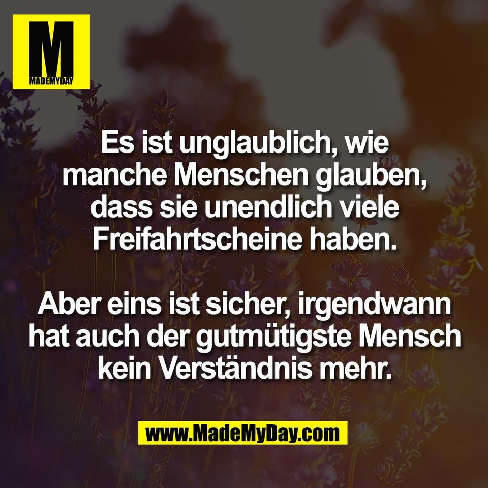 Es ist unglaublich, wie<br />
manche Menschen glauben,<br />
dass sie unendlich viele<br />
Freifahrtscheine haben.<br />
<br />
Aber eins ist sicher, irgendwann<br />
hat auch der gutmütigste Mensch<br />
kein Verständnis mehr.