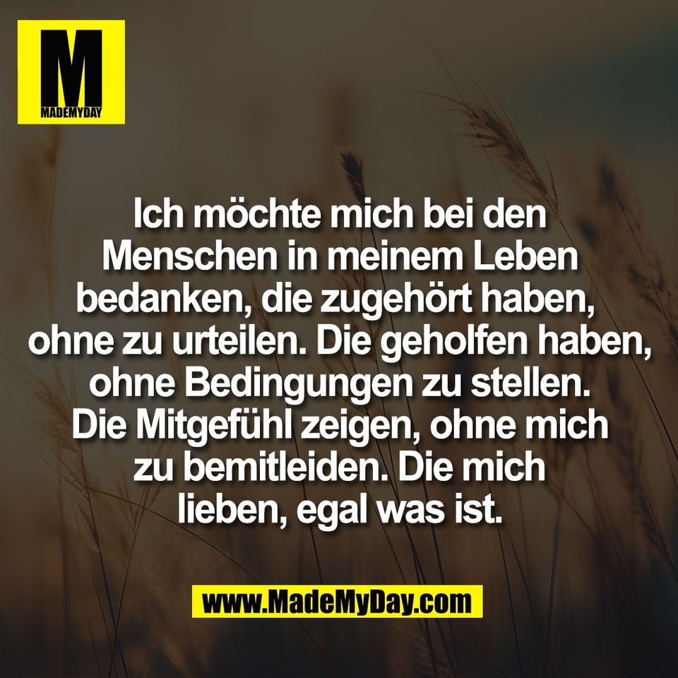 Ich möchte mich bei den<br />
Menschen in meinem Leben<br />
bedanken, die zugehört haben, <br />
ohne zu urteilen. Die geholfen haben,<br />
ohne Bedingungen zu stellen.<br />
Die Mitgefühl zeigen, ohne mich<br />
zu bemitleiden. Die mich<br />
lieben, egal was ist.