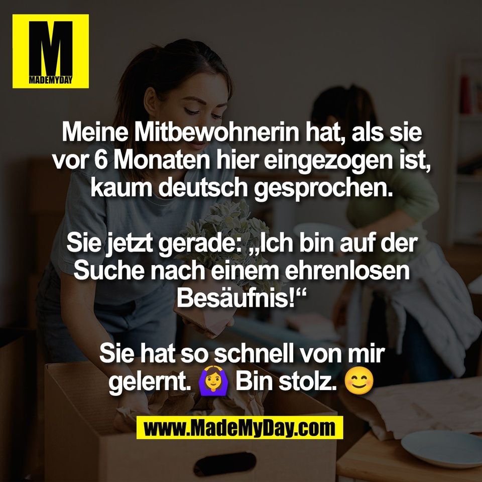 Meine Mitbewohnerin hat, als sie<br />
vor 6 Monaten hier eingezogen ist,<br />
kaum deutsch gesprochen.<br />
<br />
Sie jetzt gerade: „Ich bin auf der<br />
Suche nach einem ehrenlosen<br />
Besäufnis!“<br />
<br />
Sie hat so schnell von mir<br />
gelernt. 🙆‍♀️ Bin stolz. 😊