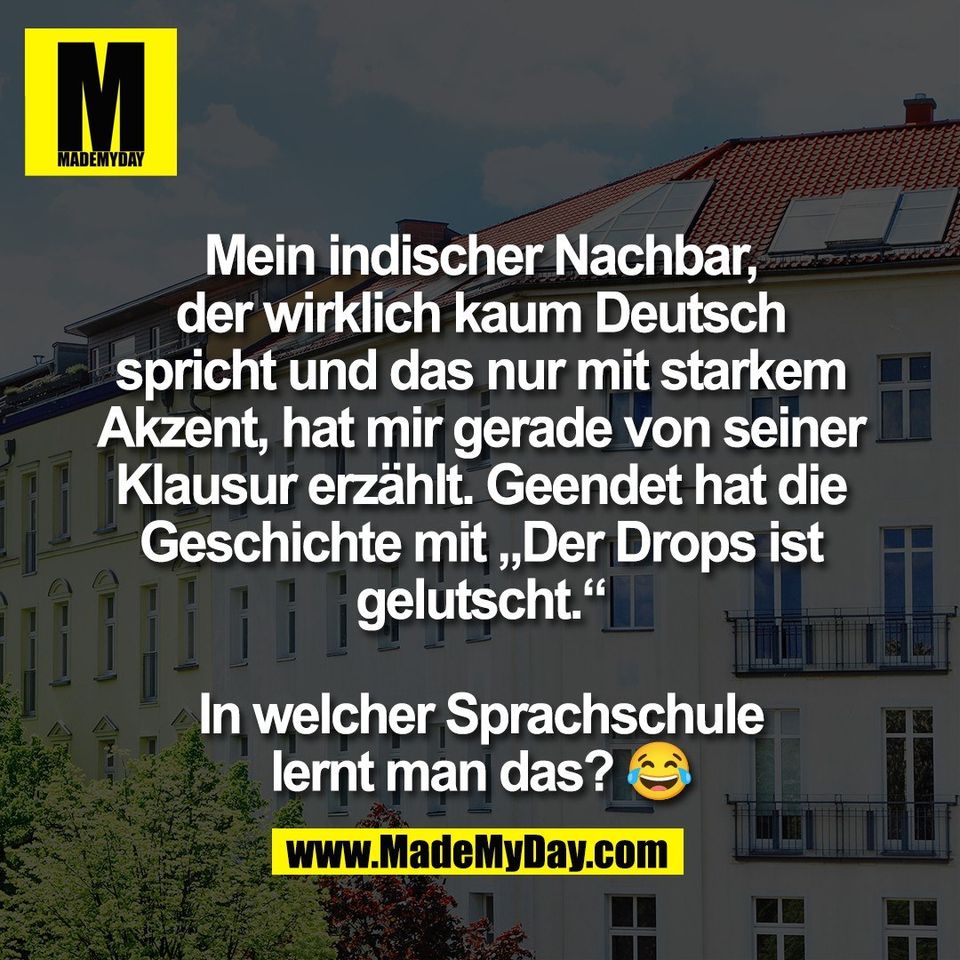 Mein indischer Nachbar,<br />
der wirklich kaum Deutsch<br />
spricht und das nur mit starkem<br />
Akzent, hat mir gerade von seiner<br />
Klausur erzählt. Geendet hat die<br />
Geschichte mit „Der Drops ist<br />
gelutscht.“<br />
<br />
In welcher Sprachschule<br />
lernt man das? 😂