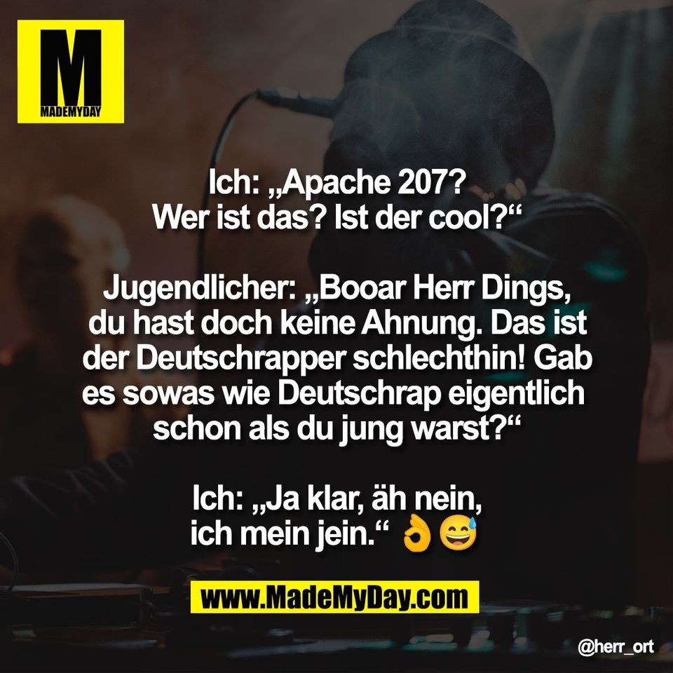 Ich: „Apache 207?<br />
Wer ist das? Ist der cool?“<br />
<br />
Jugendlicher: „Booar Herr Dings,<br />
du hast doch keine Ahnung. Das ist<br />
der Deutschrapper schlechthin! Gab<br />
es sowas wie Deutschrap eigentlich <br />
schon als du jung warst?“<br />
<br />
Ich: „Ja klar, äh nein,<br />
ich mein jein.“ 👌😅