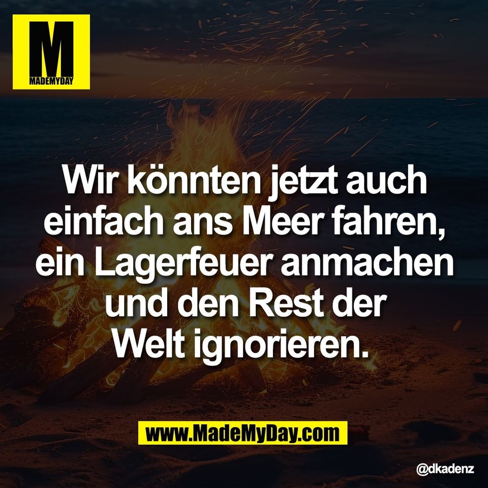Wir könnten jetzt auch<br />
einfach ans Meer fahren,<br />
ein Lagerfeuer anmachen<br />
und den Rest der<br />
Welt ignorieren.