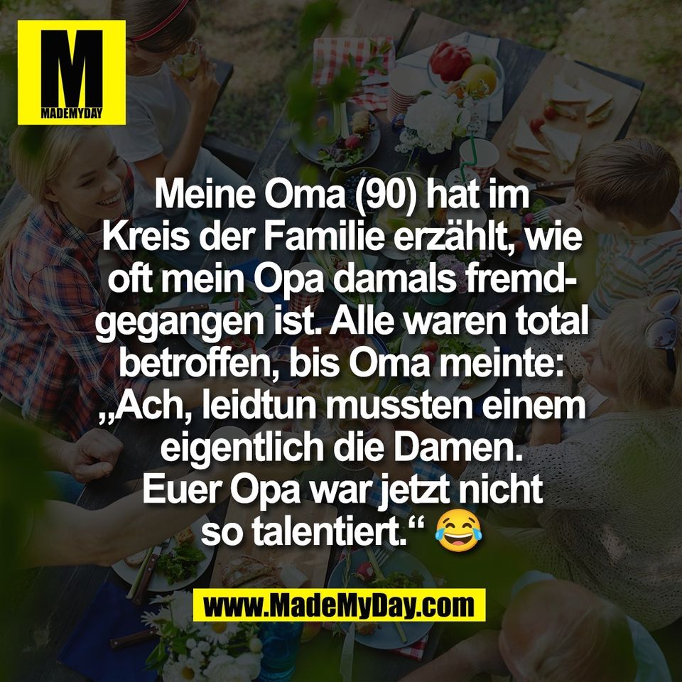 Meine Oma (90) hat im<br />
Kreis der Familie erzählt, wie<br />
oft mein Opa damals fremd-<br />
gegangen ist. Alle waren total<br />
betroffen, bis Oma meinte:<br />
„Ach, leidtun mussten einem<br />
eigentlich die Damen.<br />
Euer Opa war jetzt nicht<br />
so talentiert.“ 😂