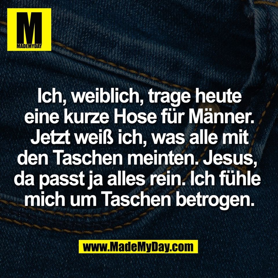 Ich, weiblich, trage heute<br />
eine kurze Hose für Männer.<br />
Jetzt weiß ich, was alle mit<br />
den Taschen meinten. Jesus, <br />
da passt ja alles rein. Ich fühle <br />
mich um Taschen betrogen.