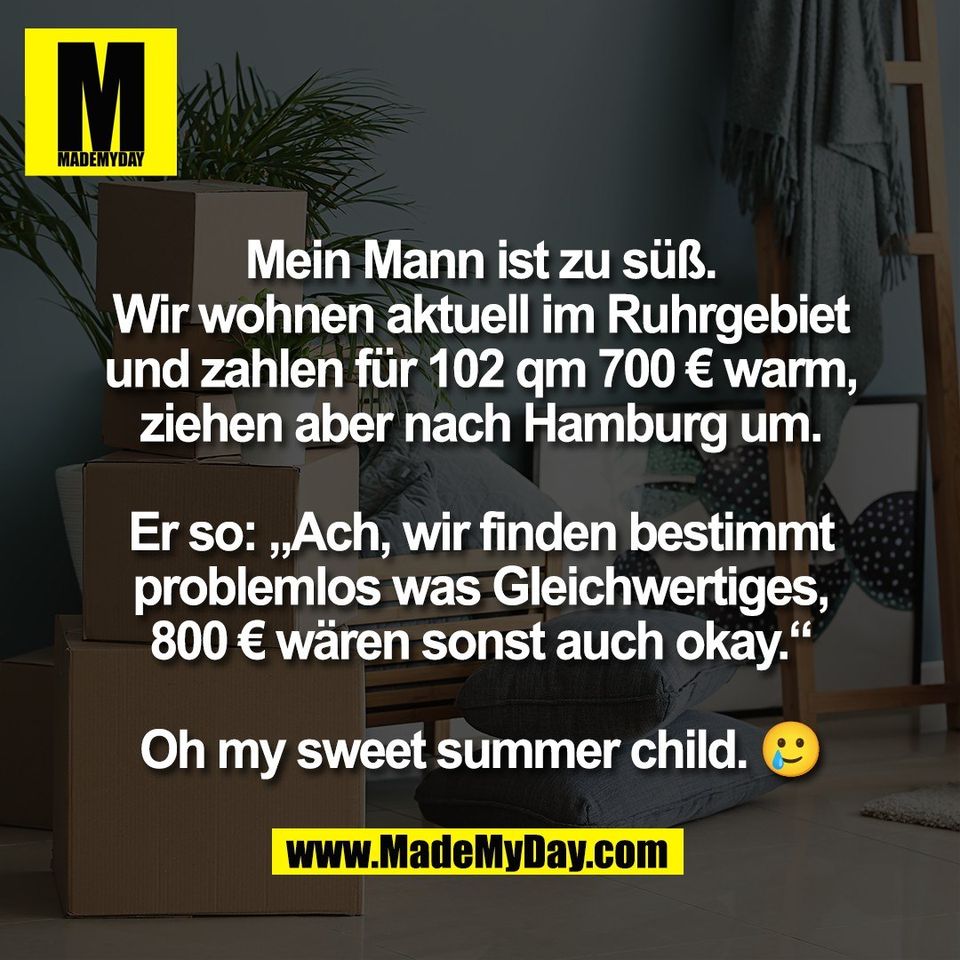 Mein Mann ist zu süß.<br />
Wir wohnen aktuell im Ruhrgebiet<br />
und zahlen für 102 qm 700 € warm,<br />
ziehen aber nach Hamburg um.<br />
<br />
Er so: „Ach, wir finden bestimmt<br />
problemlos was Gleichwertiges,<br />
800 € wären sonst auch okay.“<br />
<br />
Oh my sweet summer child. 🥲