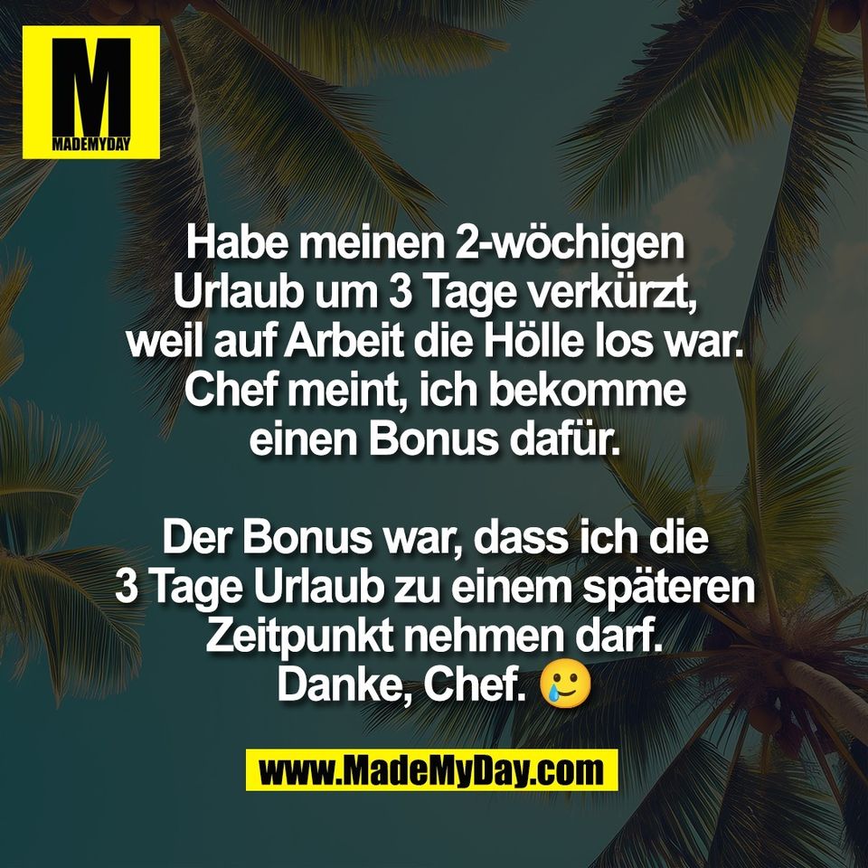 Habe meinen 2-wöchigen<br />
Urlaub um 3 Tage verkürzt,<br />
weil auf Arbeit die Hölle los war.<br />
Chef meint, ich bekomme<br />
einen Bonus dafür.<br />
<br />
Der Bonus war, dass ich die<br />
3 Tage Urlaub zu einem späteren<br />
Zeitpunkt nehmen darf.<br />
Danke, Chef. 🥲