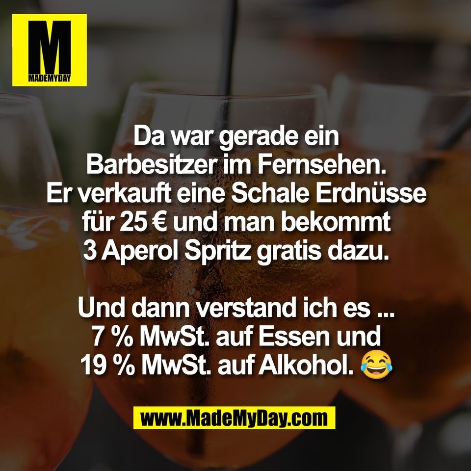 Da war gerade ein<br />
Barbesitzer im Fernsehen.<br />
Er verkauft eine Schale Erdnüsse<br />
für 25 € und man bekommt<br />
3 Aperol Spritz gratis dazu.<br />
<br />
Und dann verstand ich es ...<br />
7 % MwSt. auf Essen und<br />
19 % MwSt. auf Alkohol. 😂