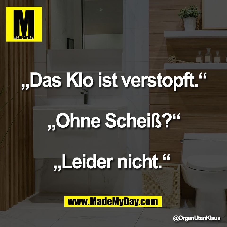 „Das Klo ist verstopft.“<br />
<br />
„Ohne Scheiß?“<br />
<br />
„Leider nicht.“