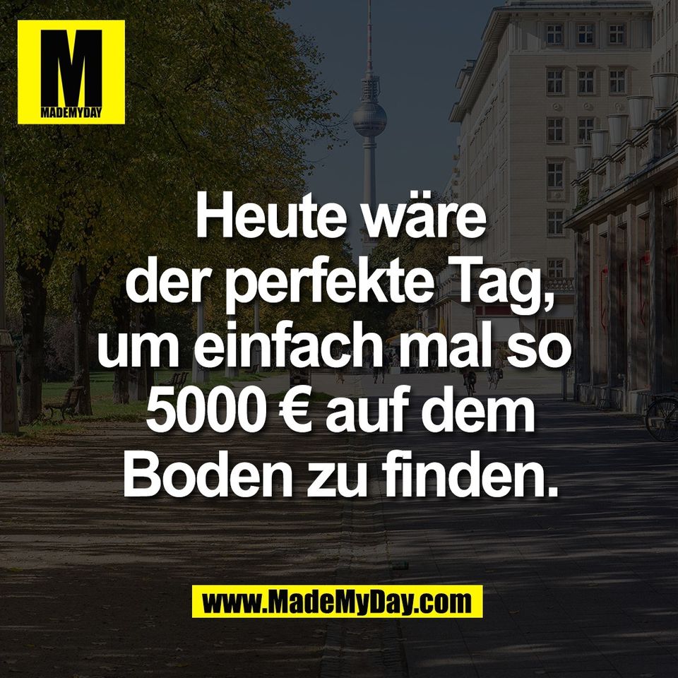 Heute wäre<br />
der perfekte Tag,<br />
um einfach mal so <br />
5000 € auf dem<br />
Boden zu finden.