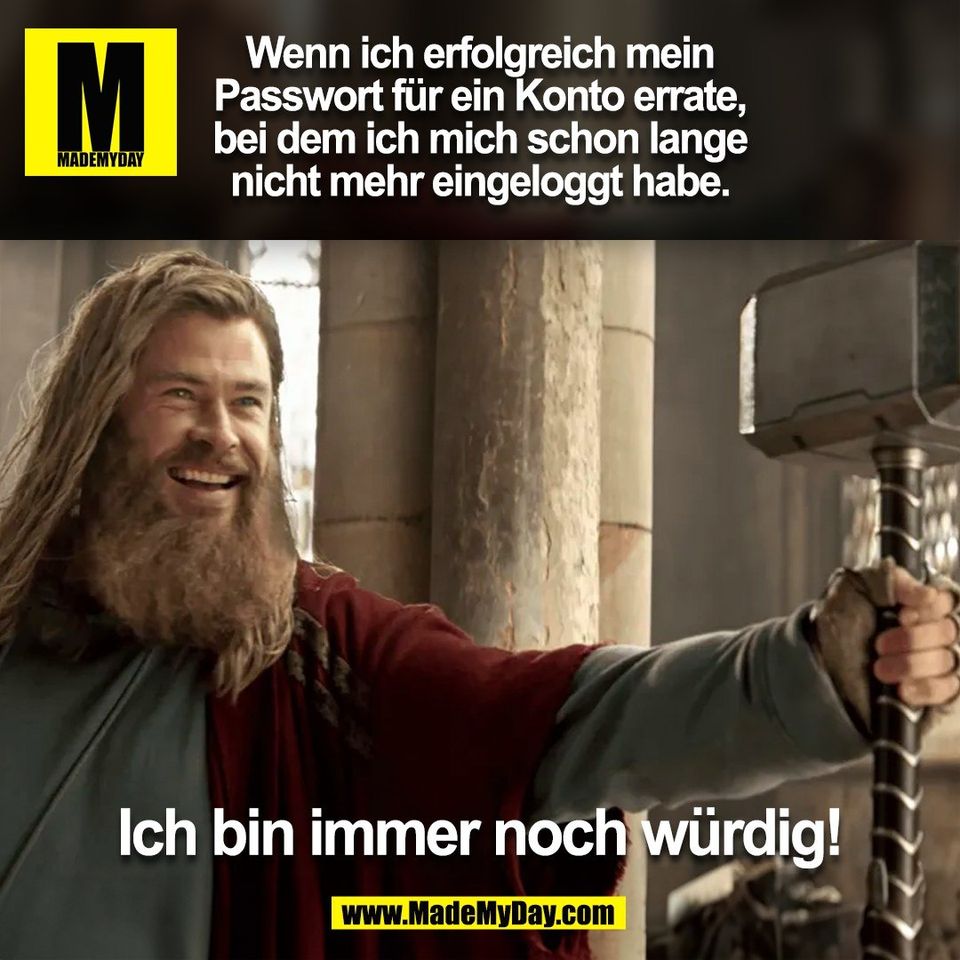 Wenn ich erfolgreich mein<br />
Passwort für ein Konto errate,<br />
bei dem ich mich schon lange<br />
nicht mehr eingeloggt habe.<br />
<br />
Ich bin immer noch würdig!<br />
<br />
(BILD)