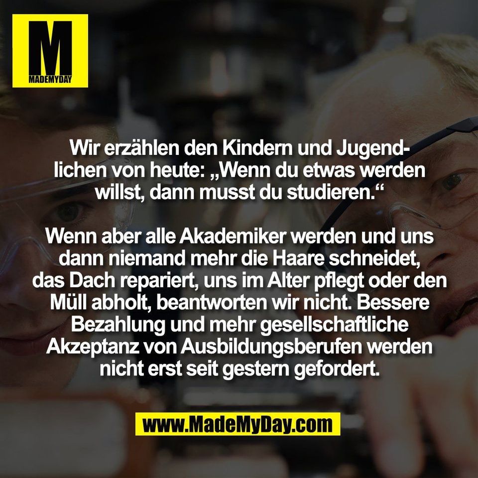 Wir erzählen den Kindern und Jugend-<br />
lichen von heute: „Wenn du etwas werden<br />
willst, dann musst du studieren.“<br />
<br />
Wenn aber alle Akademiker werden und uns<br />
dann niemand mehr die Haare schneidet,<br />
das Dach repariert, uns im Alter pflegt oder den<br />
Müll abholt, beantworten wir nicht. Bessere<br />
Bezahlung und mehr gesellschaftliche<br />
Akzeptanz von Ausbildungsberufen werden<br />
nicht erst seit gestern gefordert.