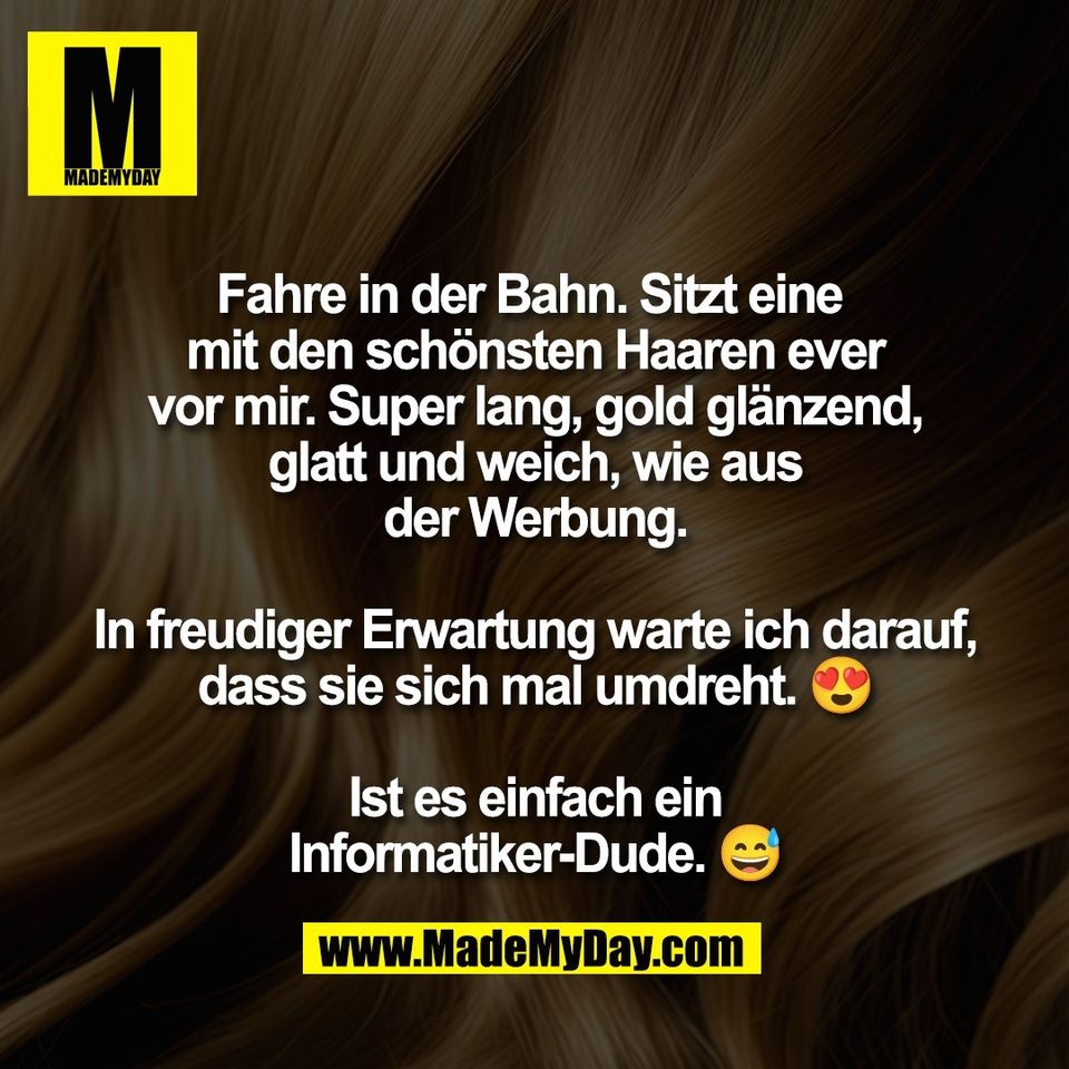 Fahre in der Bahn. Sitzt eine <br />
mit den schönsten Haaren ever<br />
vor mir. Super lang, gold glänzend,<br />
glatt und weich, wie aus<br />
der Werbung.<br />
<br />
In freudiger Erwartung warte ich darauf,<br />
dass sie sich mal umdreht. 😍<br />
<br />
Ist es einfach ein<br />
Informatiker-Dude. 😅