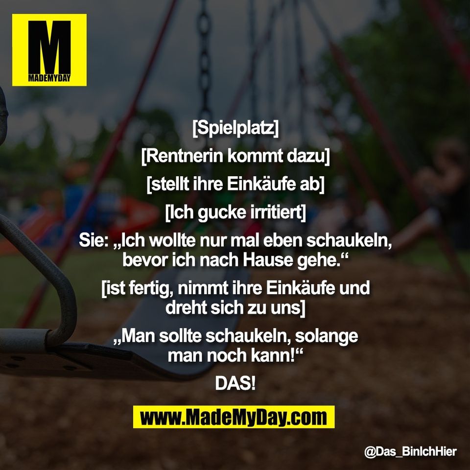 [Spielplatz]<br />
<br />
[Rentnerin kommt dazu]<br />
<br />
[stellt ihre Einkäufe ab]<br />
<br />
[Ich gucke irritiert]<br />
<br />
Sie: „Ich wollte nur mal eben schaukeln,<br />
bevor ich nach Hause gehe.“<br />
<br />
[ist fertig, nimmt ihre Einkäufe und<br />
dreht sich zu uns]<br />
<br />
„Man sollte schaukeln, solange<br />
man noch kann!“<br />
<br />
DAS!