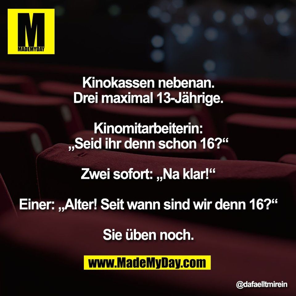 Kinokassen nebenan.<br />
Drei maximal 13-Jährige.<br />
<br />
Kinomitarbeiterin:<br />
„Seid ihr denn schon 16?“<br />
<br />
Zwei sofort: „Na klar!“<br />
<br />
Einer: „Alter! Seit wann sind wir denn 16?“<br />
<br />
Sie üben noch.