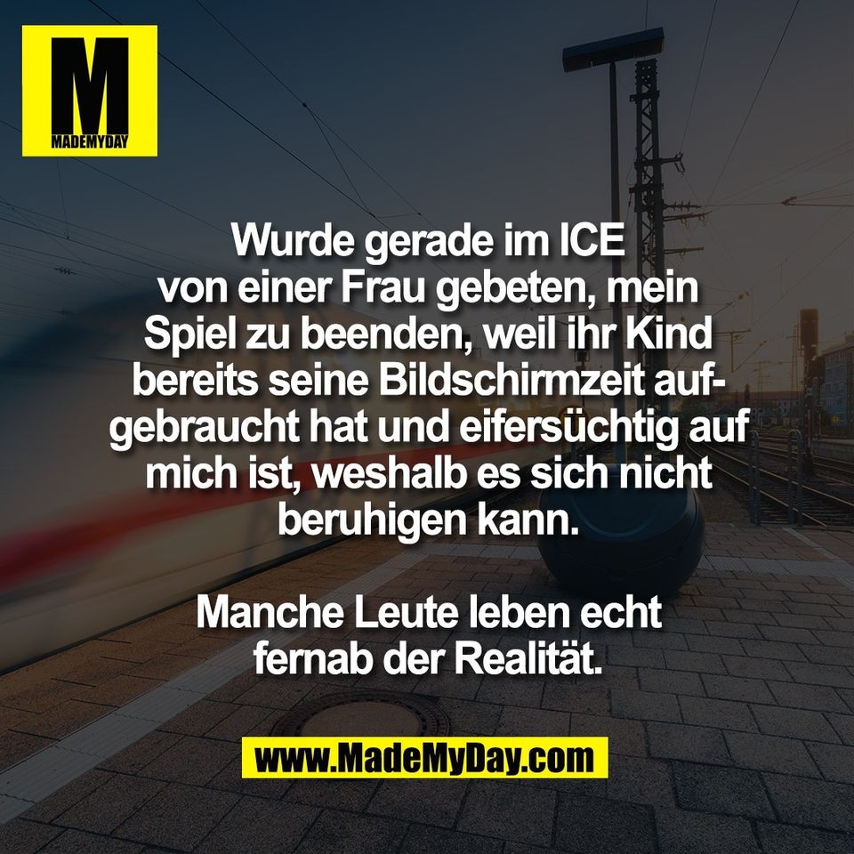 Wurde gerade im ICE<br />
von einer Frau gebeten, mein<br />
Spiel zu beenden, weil ihr Kind<br />
bereits seine Bildschirmzeit auf-<br />
gebraucht hat und eifersüchtig auf<br />
mich ist, weshalb es sich nicht<br />
beruhigen kann.<br />
<br />
Manche Leute leben echt<br />
fernab der Realität.