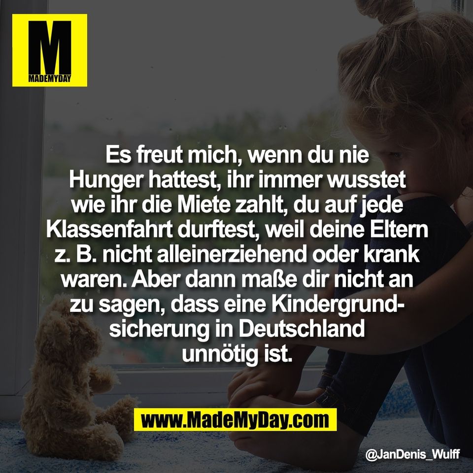 Es freut mich, wenn du nie<br />
Hunger hattest, ihr immer wusstet<br />
wie ihr die Miete zahlt, du auf jede<br />
Klassenfahrt durftest, weil deine Eltern<br />
z. B. nicht alleinerziehend oder krank<br />
waren. Aber dann maße dir nicht an<br />
zu sagen, dass eine Kindergrund-<br />
sicherung in Deutschland<br />
unnötig ist.