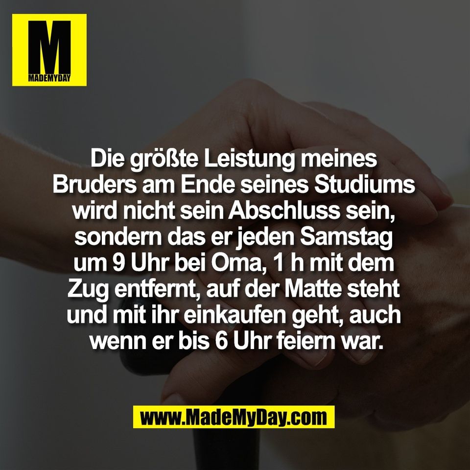 Die größte Leistung meines <br />
Bruders am Ende seines Studiums <br />
wird nicht sein Abschluss sein, <br />
sondern das er jeden Samstag <br />
um 9 Uhr bei Oma, 1 h mit dem <br />
Zug entfernt, auf der Matte steht <br />
und mit ihr einkaufen geht, auch <br />
wenn er bis 6 Uhr feiern war.