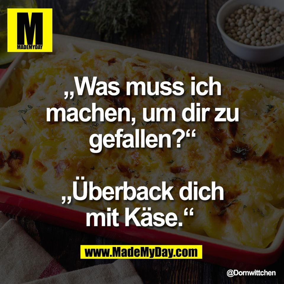 „Was muss ich<br />
machen, um dir zu<br />
gefallen?“<br />
<br />
„Überback dich<br />
mit Käse.“